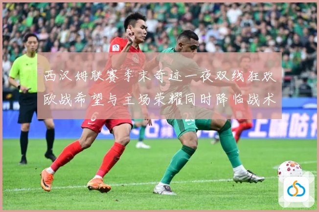 西汉姆联赛季末奇迹一夜双线狂欢欧战希望与主场荣耀同时降临战术观察