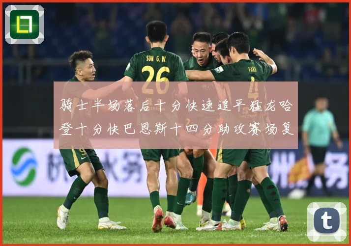骑士半场落后十分快速追平猛龙哈登十分快巴恩斯十四分助攻赛场复盘