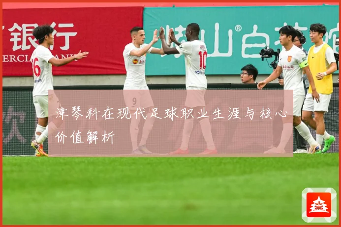 津琴科在现代足球职业生涯与核心价值解析