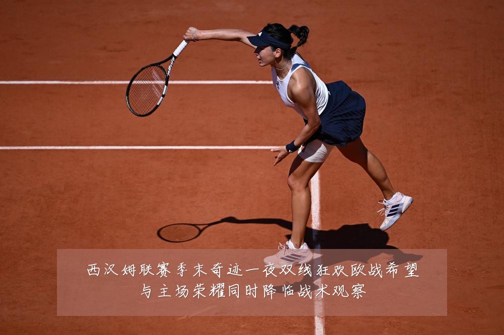 西汉姆联赛季末奇迹一夜双线狂欢欧战希望与主场荣耀同时降临战术观察