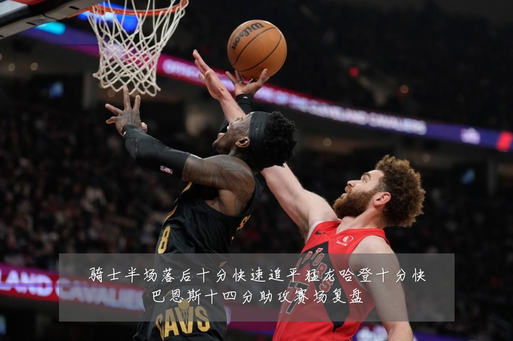 骑士半场落后十分快速追平猛龙哈登十分快巴恩斯十四分助攻赛场复盘